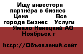 Ищу инвестора-партнёра в бизнес › Цена ­ 500 000 - Все города Бизнес » Услуги   . Ямало-Ненецкий АО,Ноябрьск г.